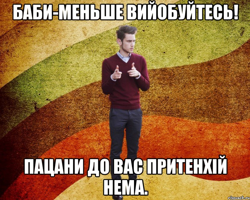 Баби-Меньше вийобуйтесь! Пацани до вас притенхій нема.