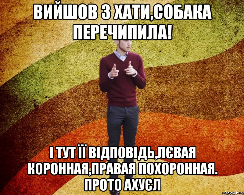 вийшов з хати,собака перечипила! І тут її відповідь,лєвая коронная,правая похоронная. Прото ахуєл