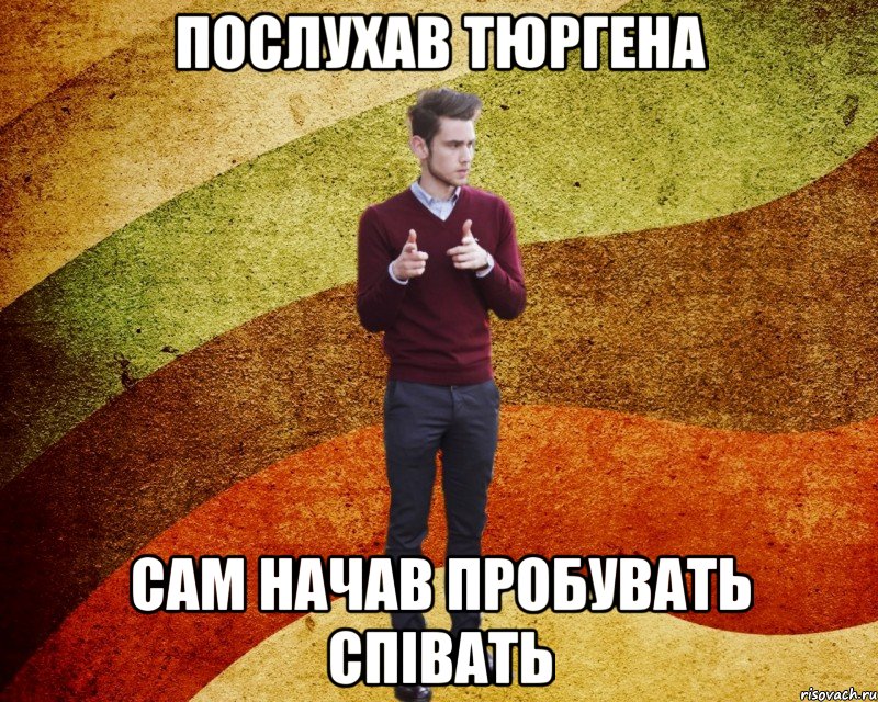 послухав тюргена сам начав пробувать співать