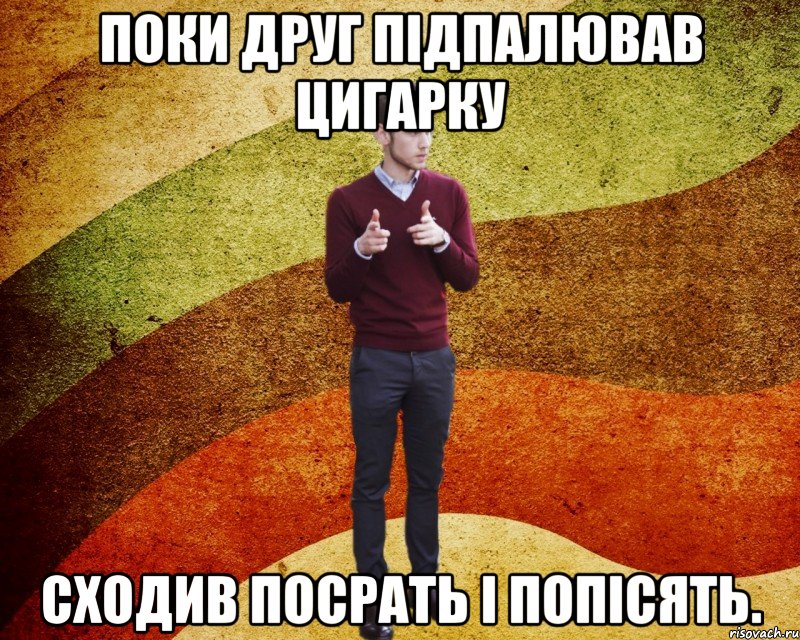 поки друг підпалював цигарку сходив посрать і попісять.