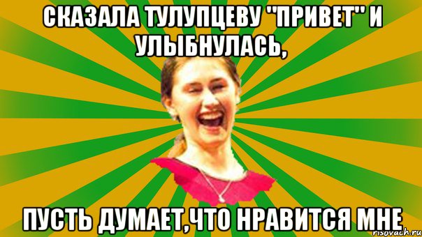 сказала тулупцеву "привет" и улыбнулась, пусть думает,что нравится мне