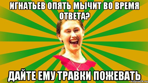 Игнатьев опять мычит во время ответа? дайте ему травки пожевать