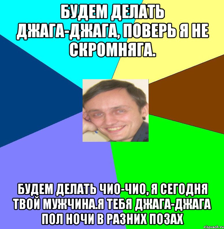 Будем делать джага-джага, поверь я не скромняга. Будем делать чио-чио, я сегодня твой мужчина.Я тебя джага-джага пол ночи в разних позах