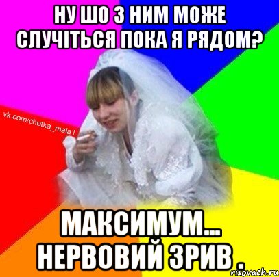 Ну шо з ним може случіться пока я рядом? Максимум... нервовий зрив .