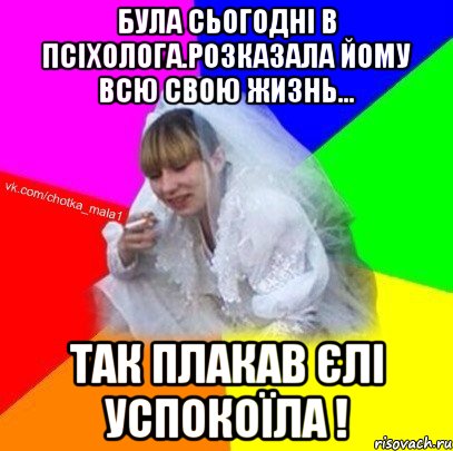 Була сьогодні в псіхолога.Розказала йому всю свою жизнь... так плакав єлі успокоїла !