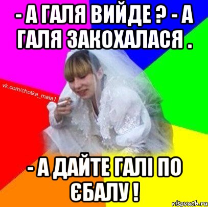 - А Галя вийде ? - А Галя закохалася . - А дайте Галі по єбалу !