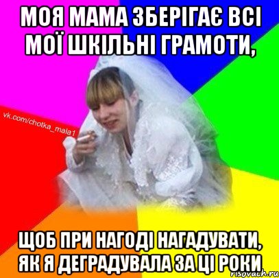 Моя мама зберігає всі мої шкільні грамоти, щоб при нагоді нагадувати, як я деградувала за ці роки