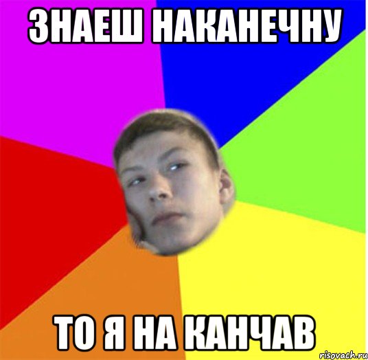 знаеш наканечну то я на канчав