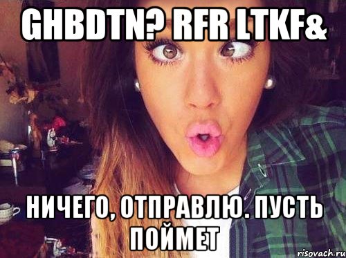 Ghbdtn? rfr ltkf& Ничего, отправлю. Пусть поймет