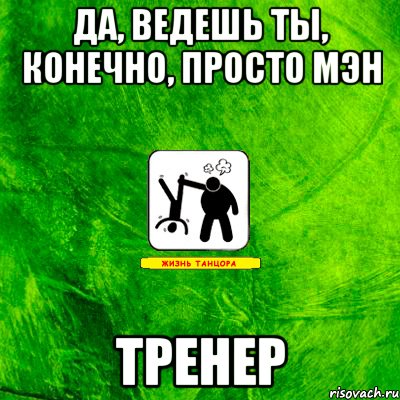 да, ведешь ты, конечно, просто мэн ТРЕНЕР