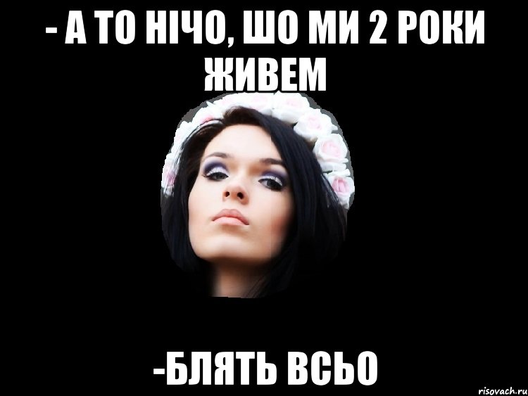 - а то нічо, шо ми 2 роки живем -блять всьо