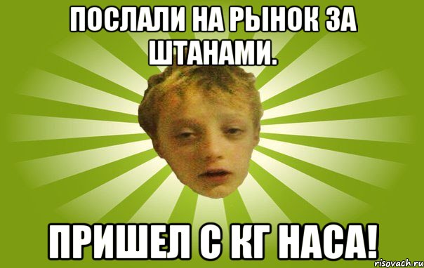 Послали на рынок за штанами. Пришел с КГ наса!
