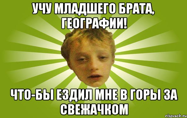 Учу младшего брата, географии! Что-бы ездил мне в горы за свежачком