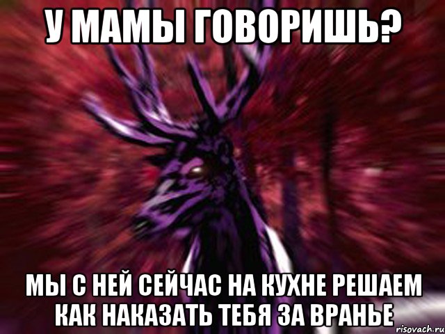 У мамы говоришь? Мы с ней сейчас на кухне решаем как наказать тебя за вранье