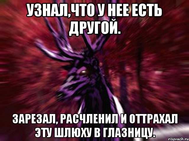 Узнал,что у нее есть другой. ЗАРЕЗАЛ, РАСЧЛЕНИЛ И ОТТРАХАЛ ЭТУ ШЛЮХУ В ГЛАЗНИЦУ.