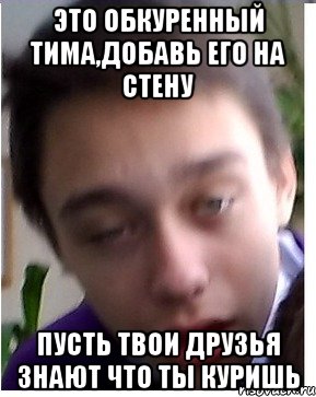 Это обкуренный Тима,добавь его на стену пусть твои друзья знают что ты куришь