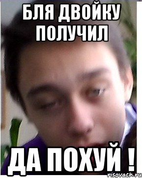 Бля двойку получил ДА ПОХУЙ !