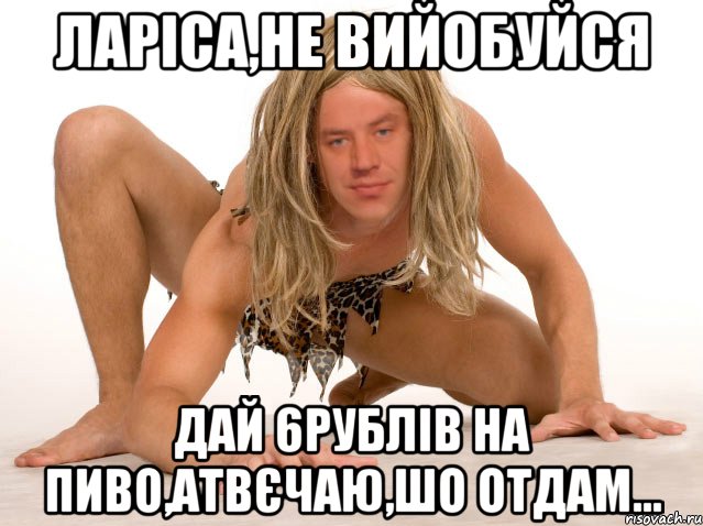 ЛАРІСА,НЕ ВИЙОБУЙСЯ ДАЙ 6РУБЛІВ НА ПИВО,АТВЄЧАЮ,ШО ОТДАМ...