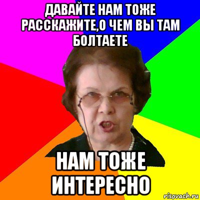 ДАВАЙТЕ НАМ ТОЖЕ РАССКАЖИТЕ,О ЧЕМ ВЫ ТАМ БОЛТАЕТЕ НАМ ТОЖЕ ИНТЕРЕСНО, Мем Типичная училка