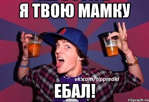 Я ТВОЮ МАМКУ ЕБАЛ!