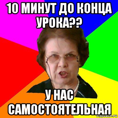 10 минут до конца урока?? у нас самостоятельная