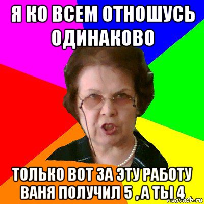 Я ко всем отношусь одинаково Только вот за эту работу Ваня получил 5 , а ты 4, Мем Типичная училка