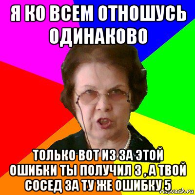 Я ко всем отношусь одинаково Только вот из за этой ошибки ты получил 3 , а твой сосед за ту же ошибку 5, Мем Типичная училка