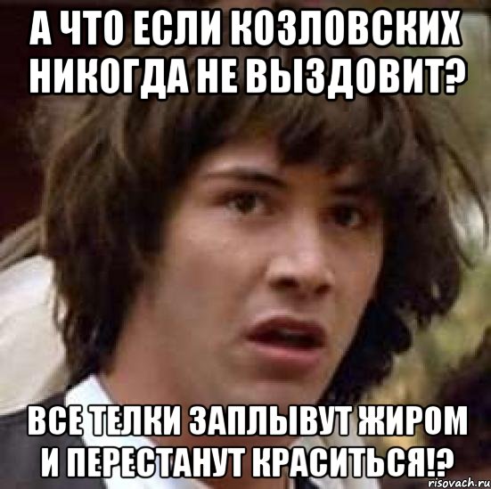 А что если Козловских никогда не выздовит? Все телки заплывут жиром и перестанут краситься!?, Мем А что если (Киану Ривз)