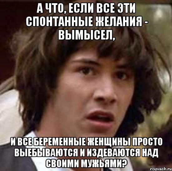 а что, если все эти спонтанные желания - вымысел, и все беременные женщины просто выебываются и издеваются над своими мужьями?, Мем А что если (Киану Ривз)