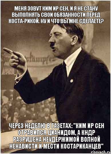 Меня зовут Ким Ир Сен. И я не стану выполнять свои обязанности перед Коста-Рикой. Ну и что вы мне сделаете? Через неделю в газетах: "Ким Ир Сен отравился цианидом, а КНДР разрушена неудержимой волной ненависти и мести костариканцев"