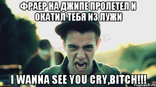 фраер на джипе пролетел и окатил тебя из лужи I WANNA SEE YOU CRY,BITCH!!!