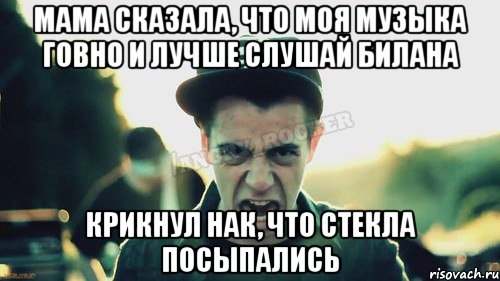 Мама сказала, что моя музыка говно и лучше слушай билана Крикнул нак, что стекла посыпались