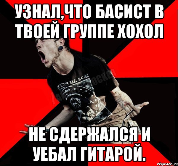 Узнал,что басист в твоей группе хохол Не сдержался и уебал гитарой.