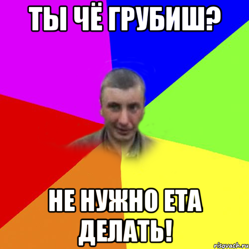 Ты чё грубиш? Не нужно ета делать!