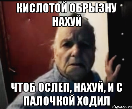 Кислотой обрызну нахуй Чтоб ослеп, нахуй, и с палочкой ходил