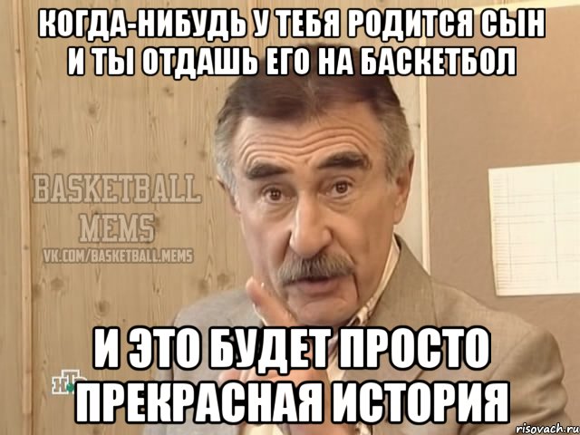 когда-нибудь у тебя родится сын и ты отдашь его на баскетбол и это будет просто прекрасная история