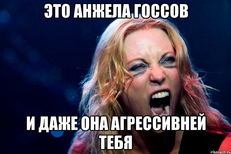 Это Анжела Госсов и даже она агрессивней тебя