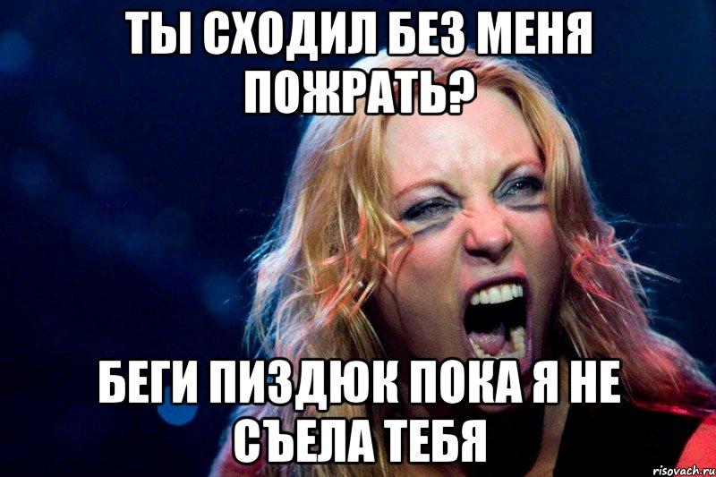 ты сходил без меня пожрать? беги пиздюк пока я не съела тебя