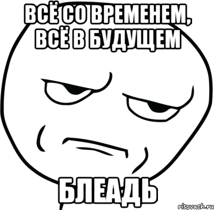 Всё со временем, всё в будущем БЛЕАДЬ