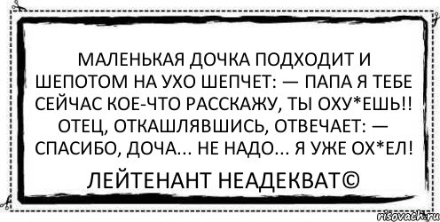 Маленькая дочка подходит и шепотом на ухо шепчет: — Папа я тебе сейчас кое-что расскажу, ты оху*ешь!! Отец, откашлявшись, отвечает: — Спасибо, доча... Не надо... Я уже ОХ*ЕЛ! Лейтенант Неадекват©, Комикс Асоциальная антиреклама