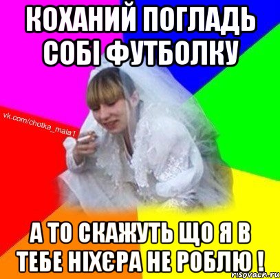 Коханий погладь собі футболку а то скажуть що я в тебе ніхєра не роблю !