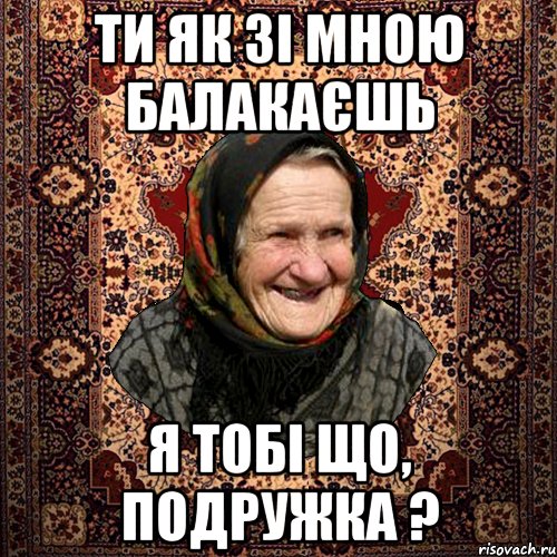 ТИ ЯК ЗІ МНОЮ БАЛАКАЄШЬ Я ТОБІ ЩО, ПОДРУЖКА ?