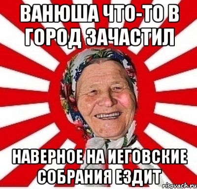 Ванюша что-то в город зачастил наверное на иеговские собрания ездит