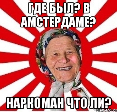 Где был? В Амстердаме? Наркоман что ли?