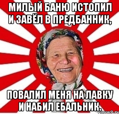 Милый баню истопил И завёл в предбанник, Повалил меня на лавку И набил ебальник.