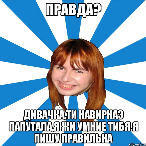 правда? дивачка,ти навирнаэ папутала,я жи умние тибя.Я пишу правильна