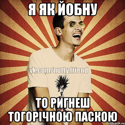 я як йобну то ригнеш тогорічною паскою
