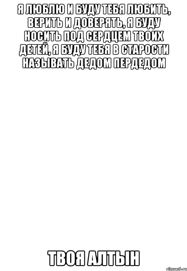 Я люблю и буду тебя любить, верить и доверять, я буду носить под сердцем твоих детей, я буду тебя в старости называть дедом пердедом Твоя Алтын