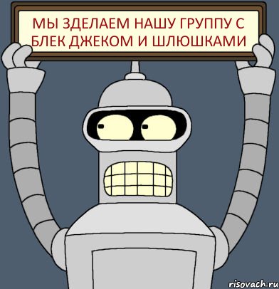 Мы зделаем нашу группу с блек джеком и шлюшками