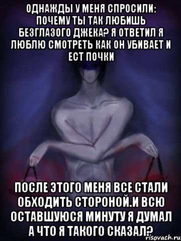 Однажды у меня спросили: почему ты так любишь безглазого джека? Я ответил я люблю смотреть как он убивает и ест почки После этого меня все стали обходить стороной.И всю оставшуюся минуту я думал А ЧТО Я ТАКОГО СКАЗАЛ?